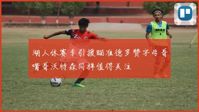 湖人休赛季引援瞄准德罗赞字母哥嘴哥沃特森同样值得关注