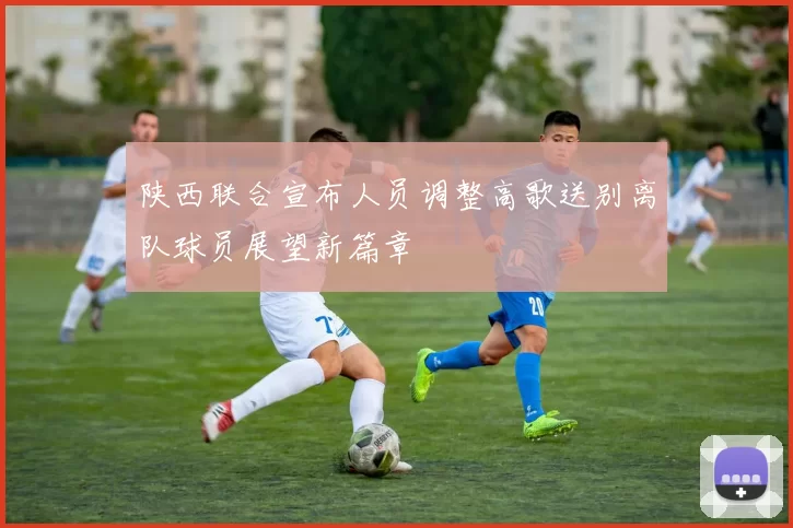 陕西联合宣布人员调整高歌送别离队球员展望新篇章