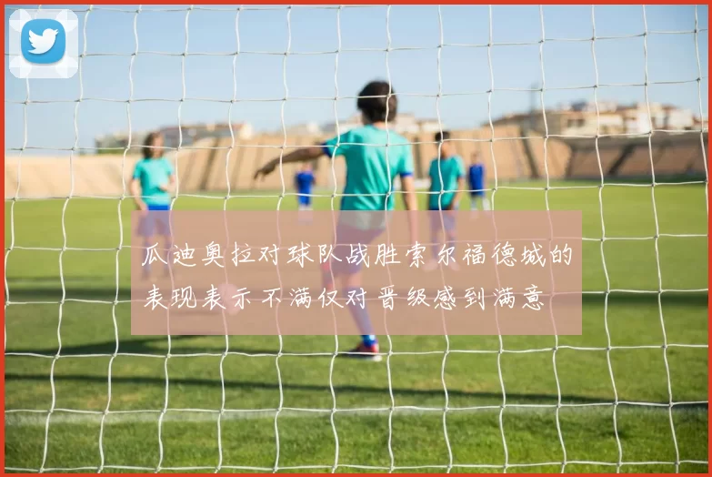 瓜迪奥拉对球队战胜索尔福德城的表现表示不满仅对晋级感到满意