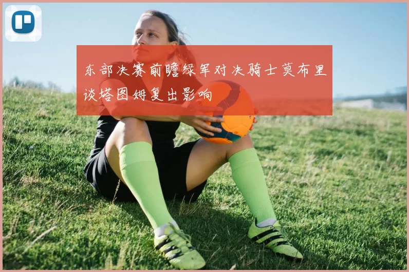 东部决赛前瞻绿军对决骑士莫布里谈塔图姆复出影响