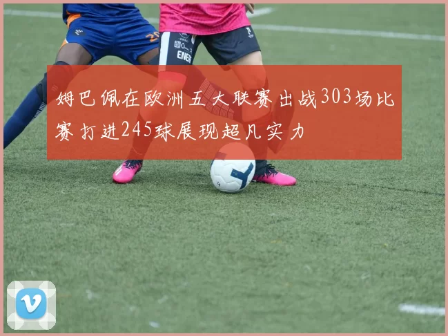 姆巴佩在欧洲五大联赛出战303场比赛打进245球展现超凡实力