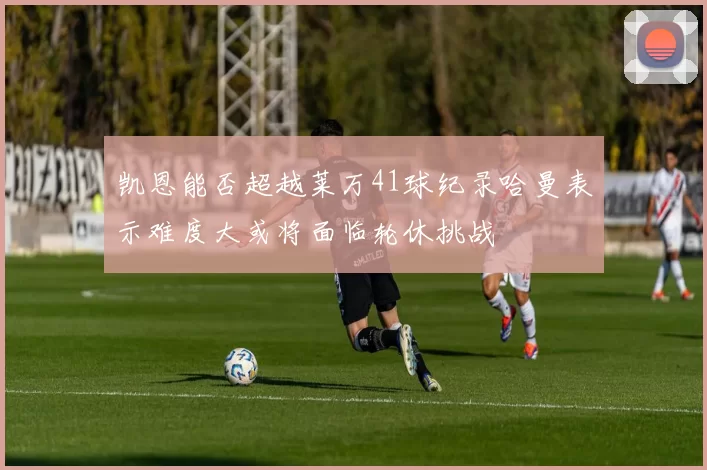 凯恩能否超越莱万41球纪录哈曼表示难度大或将面临轮休挑战