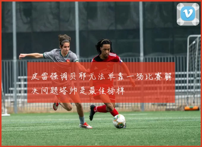 皮雷强调贝耶无法单靠一场比赛解决问题塔帅是最佳榜样