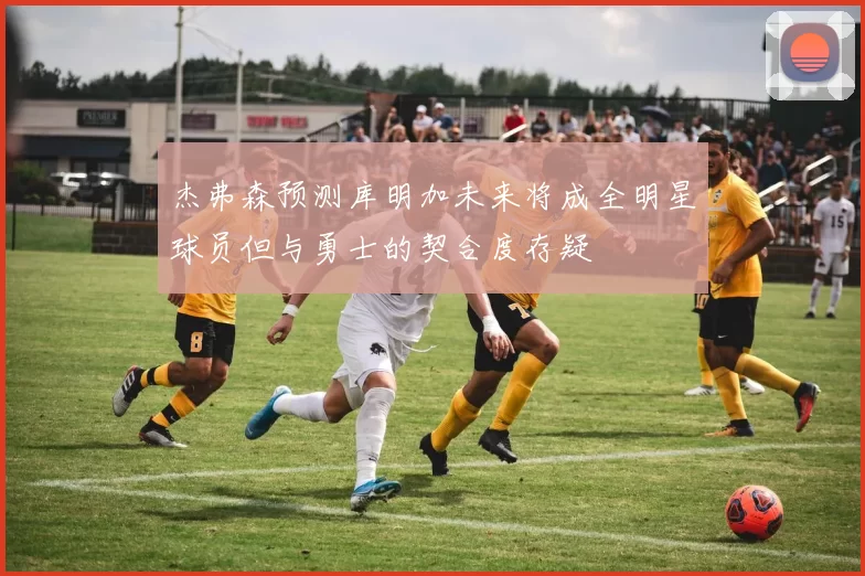 杰弗森预测库明加未来将成全明星球员但与勇士的契合度存疑