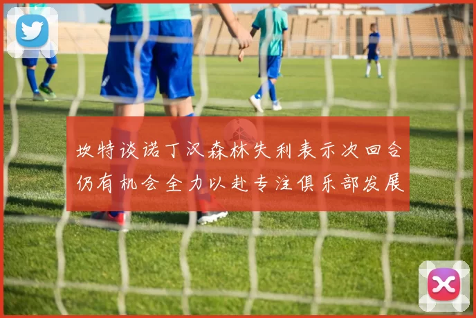 坎特谈诺丁汉森林失利表示次回合仍有机会全力以赴专注俱乐部发展