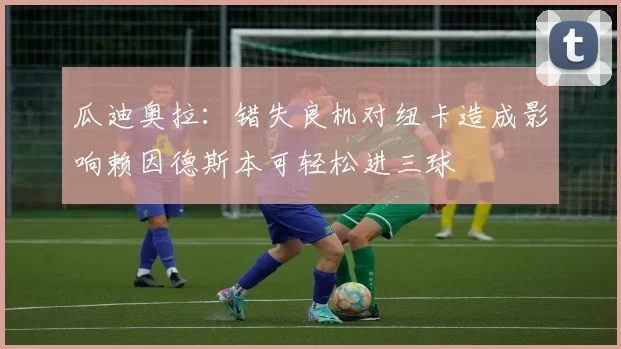 瓜迪奥拉：错失良机对纽卡造成影响赖因德斯本可轻松进三球