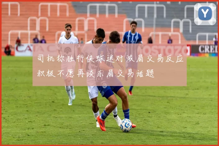 司机称独行侠球迷对浓眉交易反应积极不愿再谈东眉交易话题