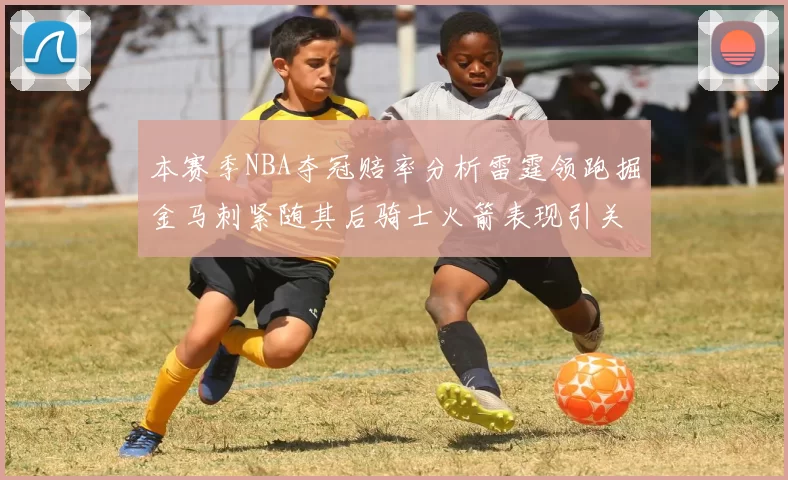 本赛季NBA夺冠赔率分析雷霆领跑掘金马刺紧随其后骑士火箭表现引关注