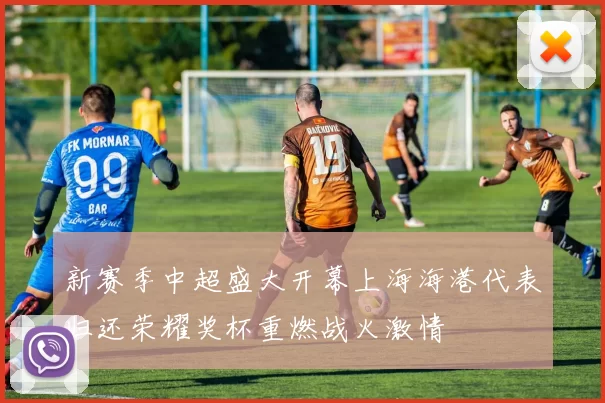 新赛季中超盛大开幕上海海港代表归还荣耀奖杯重燃战火激情