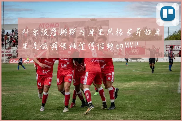 科尔谈詹姆斯与库里风格差异称库里是低调领袖值得信赖的MVP