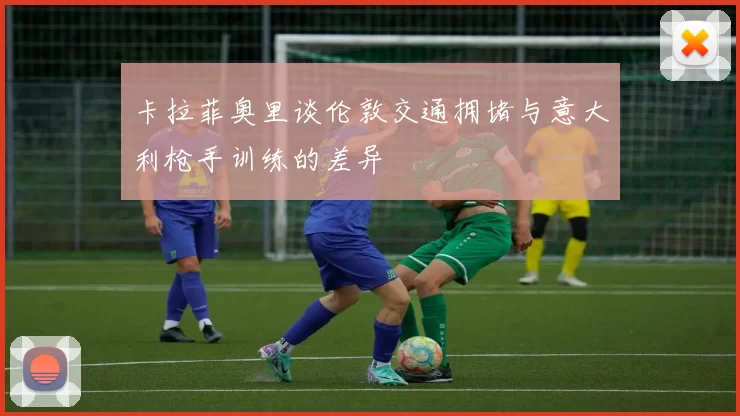 卡拉菲奥里谈伦敦交通拥堵与意大利枪手训练的差异