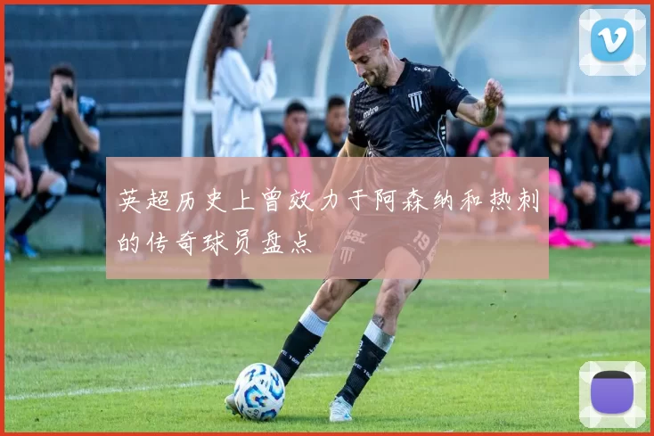 英超历史上曾效力于阿森纳和热刺的传奇球员盘点
