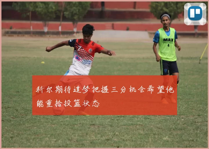 科尔期待追梦把握三分机会希望他能重拾投篮状态