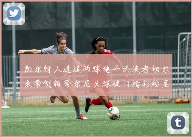 凯尔特人连追两球绝平流浪者切尔米蒂倒钩蒂尔尼头球破门精彩纷呈