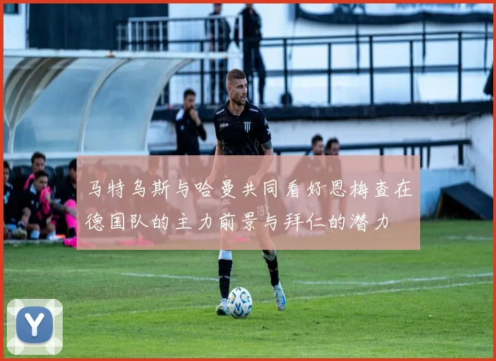 马特乌斯与哈曼共同看好恩梅查在德国队的主力前景与拜仁的潜力
