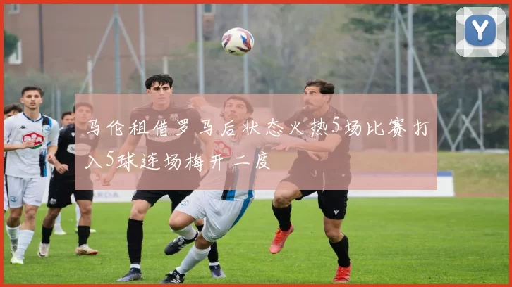 马伦租借罗马后状态火热5场比赛打入5球连场梅开二度