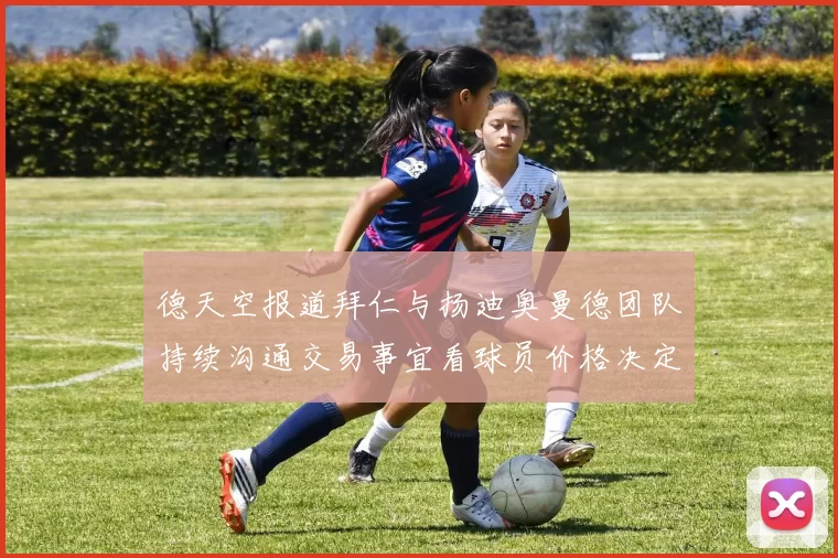 德天空报道拜仁与扬迪奥曼德团队持续沟通交易事宜看球员价格决定成败