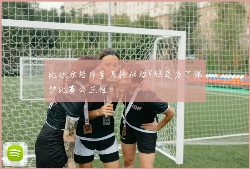 比达尔怒斥皇马抢劫称VAR是为了保护比赛公正性
