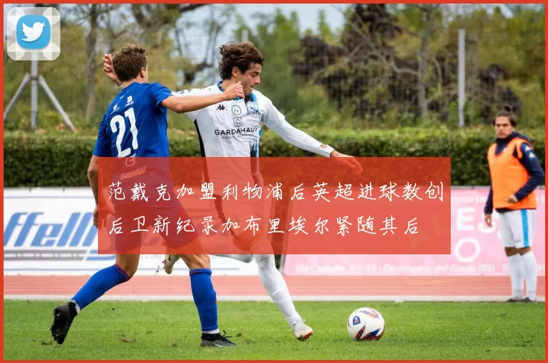 范戴克加盟利物浦后英超进球数创后卫新纪录加布里埃尔紧随其后