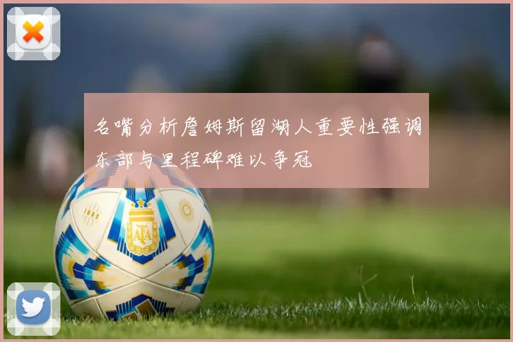名嘴分析詹姆斯留湖人重要性强调东部与里程碑难以争冠