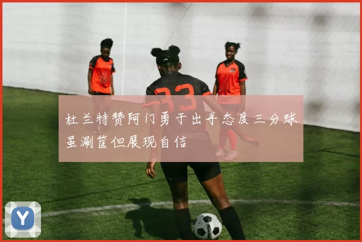 杜兰特赞阿门勇于出手态度三分球虽涮筐但展现自信