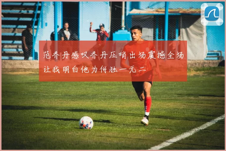 范乔丹感叹乔丹压哨出场震撼全场让我明白他为何独一无二