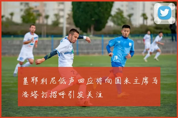 基耶利尼低声回应将向国米主席马洛塔打招呼引发关注