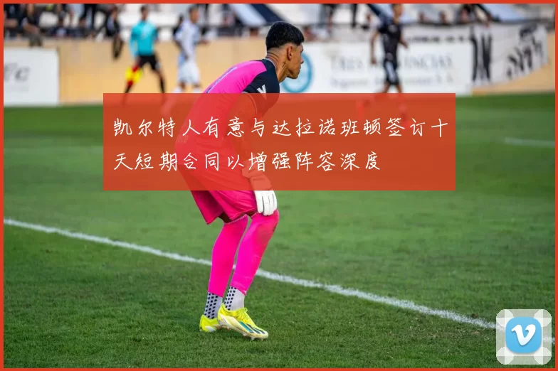 凯尔特人有意与达拉诺班顿签订十天短期合同以增强阵容深度