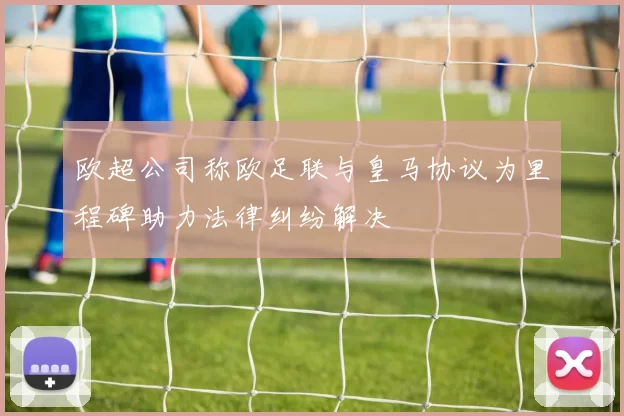 欧超公司称欧足联与皇马协议为里程碑助力法律纠纷解决