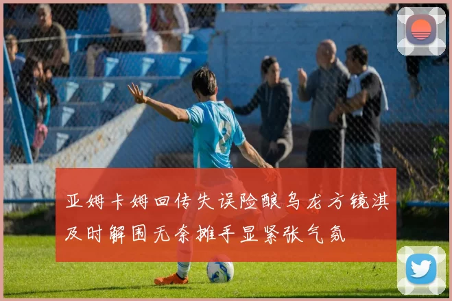 亚姆卡姆回传失误险酿乌龙方镜淇及时解围无奈摊手显紧张气氛