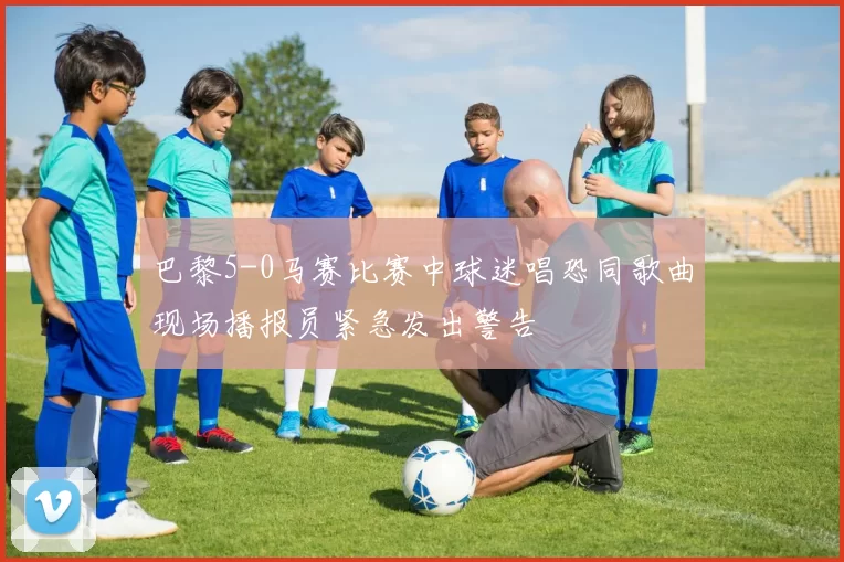 巴黎5-0马赛比赛中球迷唱恐同歌曲现场播报员紧急发出警告