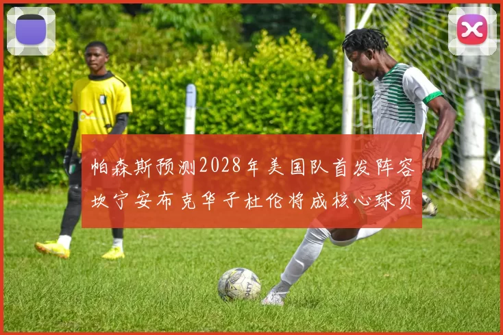 帕森斯预测2028年美国队首发阵容坎宁安布克华子杜伦将成核心球员