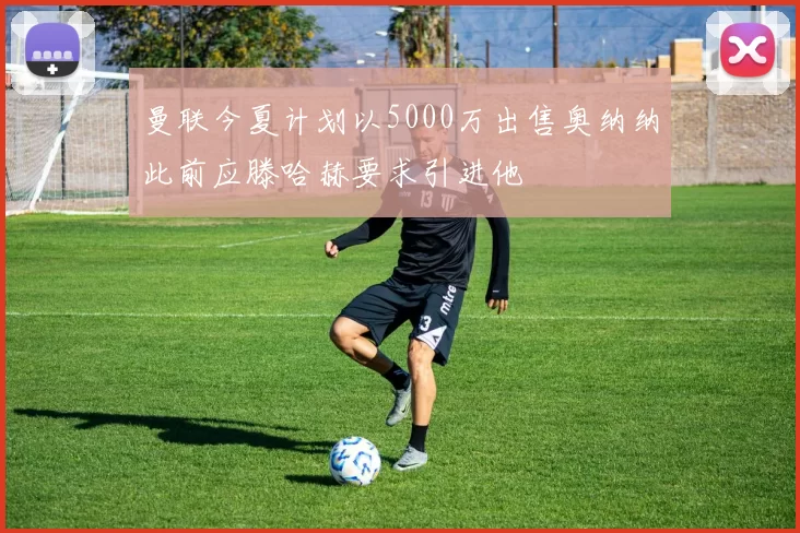 曼联今夏计划以5000万出售奥纳纳此前应滕哈赫要求引进他
