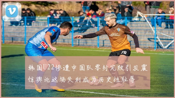 韩国U22惨遭中国队零封完败引发震惊舆论这场失利成为历史性耻辱