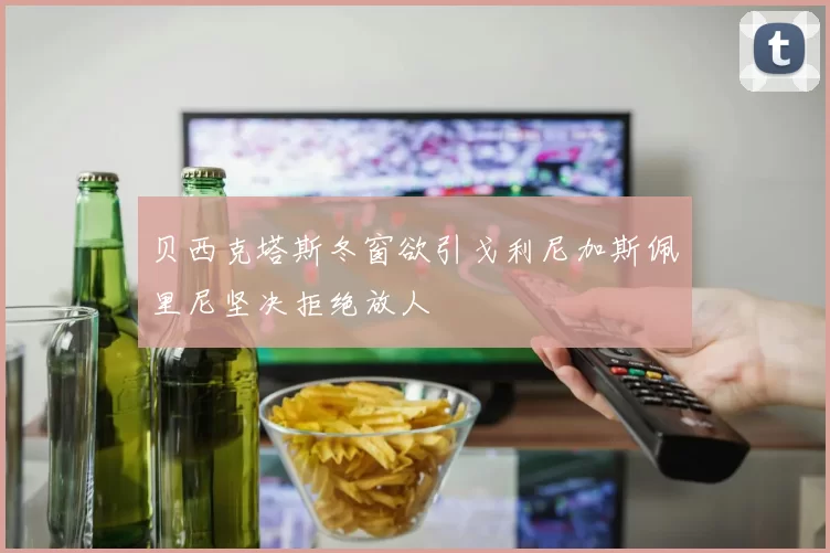 贝西克塔斯冬窗欲引戈利尼加斯佩里尼坚决拒绝放人