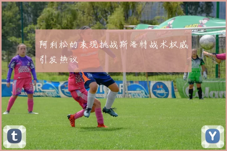 阿利松的表现挑战斯洛特战术权威引发热议